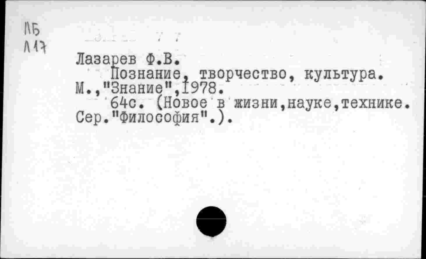 ﻿Лазарев Ф.В.
Познание, творчество, культура.
И.,"Знание”,1978.
64с. (Новое в жизни,науке,технике. Сер."Философия”.).